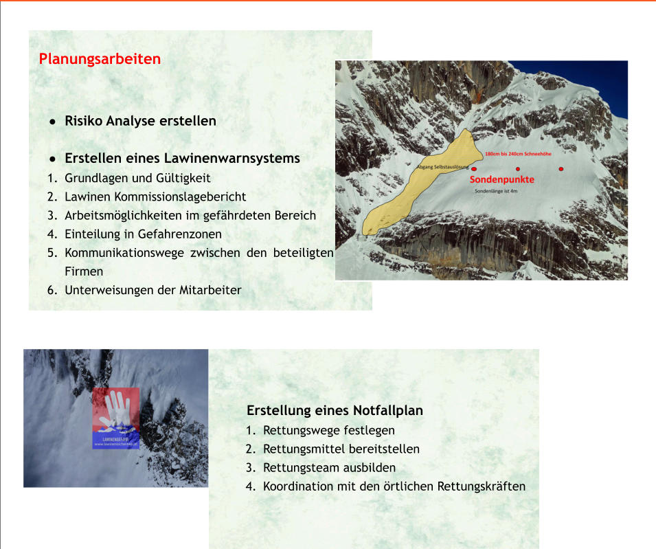 •	                                         Erstellung eines Notfallplan    	1.	Rettungswege festlegen 	2.	Rettungsmittel bereitstellen 	3.	Rettungsteam ausbilden 	4.	Koordination mit den örtlichen Rettungskräften  Planungsarbeiten   •	Risiko Analyse erstellen  •	Erstellen eines Lawinenwarnsystems 	1.	Grundlagen und Gültigkeit 	2.	Lawinen Kommissionslagebericht  	3.	Arbeitsmöglichkeiten im gefährdeten Bereich 	4.	Einteilung in Gefahrenzonen 	5.	Kommunikationswege zwischen den beteiligten Firmen 	6.	Unterweisungen der Mitarbeiter