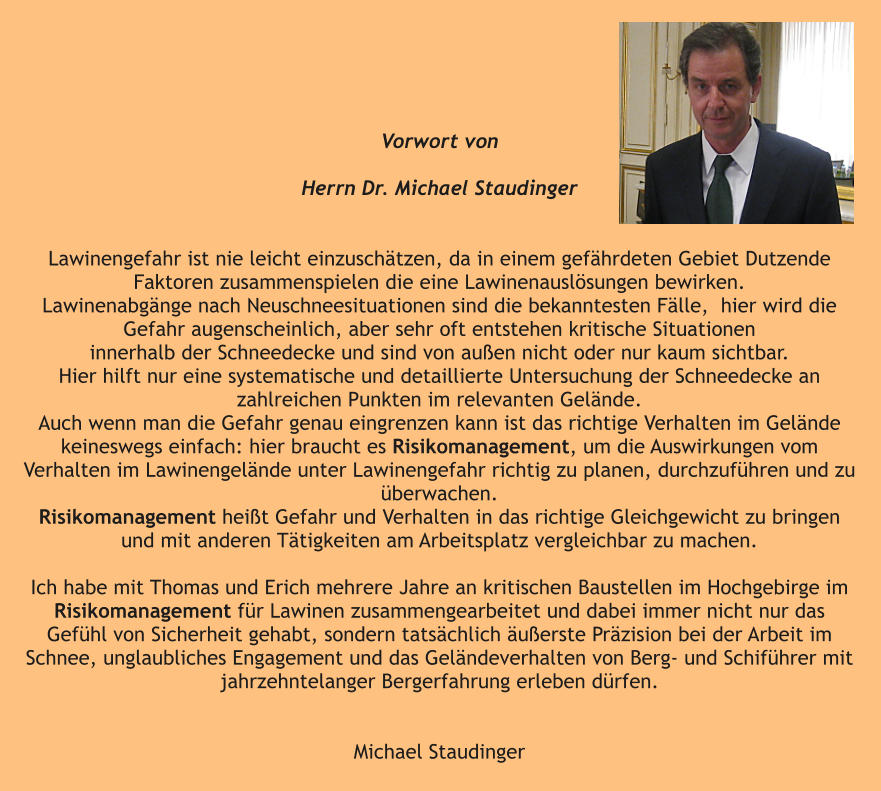 Vorwort von   Herrn Dr. Michael Staudinger    Lawinengefahr ist nie leicht einzuschätzen, da in einem gefährdeten Gebiet Dutzende Faktoren zusammenspielen die eine Lawinenauslösungen bewirken. Lawinenabgänge nach Neuschneesituationen sind die bekanntesten Fälle,  hier wird die Gefahr augenscheinlich, aber sehr oft entstehen kritische Situationen  innerhalb der Schneedecke und sind von außen nicht oder nur kaum sichtbar.  Hier hilft nur eine systematische und detaillierte Untersuchung der Schneedecke an  zahlreichen Punkten im relevanten Gelände. Auch wenn man die Gefahr genau eingrenzen kann ist das richtige Verhalten im Gelände keineswegs einfach: hier braucht es Risikomanagement, um die Auswirkungen vom Verhalten im Lawinengelände unter Lawinengefahr richtig zu planen, durchzuführen und zu überwachen.  Risikomanagement heißt Gefahr und Verhalten in das richtige Gleichgewicht zu bringen und mit anderen Tätigkeiten am Arbeitsplatz vergleichbar zu machen.  Ich habe mit Thomas und Erich mehrere Jahre an kritischen Baustellen im Hochgebirge im Risikomanagement für Lawinen zusammengearbeitet und dabei immer nicht nur das Gefühl von Sicherheit gehabt, sondern tatsächlich äußerste Präzision bei der Arbeit im Schnee, unglaubliches Engagement und das Geländeverhalten von Berg- und Schiführer mit jahrzehntelanger Bergerfahrung erleben dürfen.   Michael Staudinger